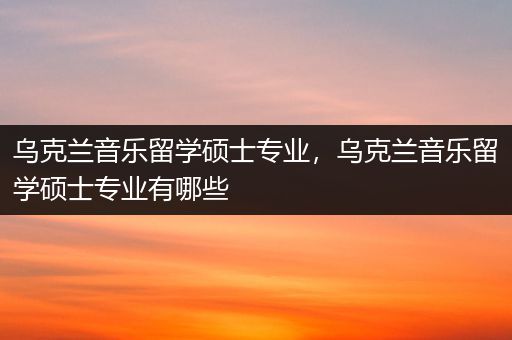 乌克兰音乐留学硕士专业，乌克兰音乐留学硕士专业有哪些