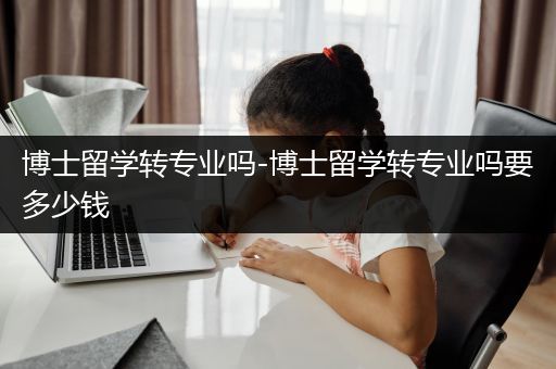 博士留学转专业吗-博士留学转专业吗要多少钱