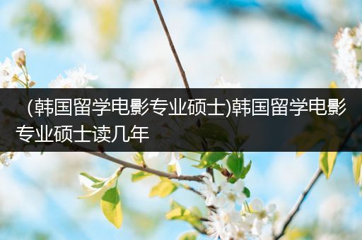 （韩国留学电影专业硕士)韩国留学电影专业硕士读几年