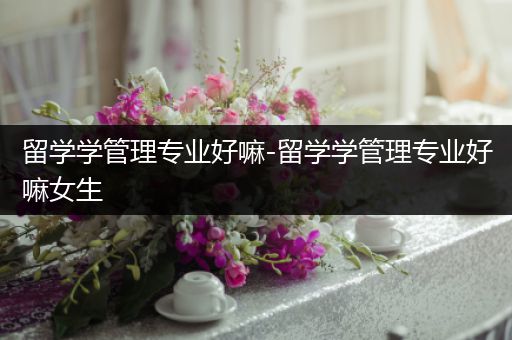 留学学管理专业好嘛-留学学管理专业好嘛女生