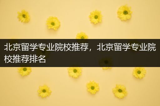 北京留学专业院校推荐，北京留学专业院校推荐排名