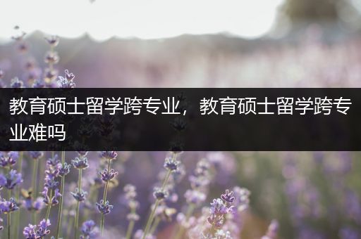 教育硕士留学跨专业，教育硕士留学跨专业难吗