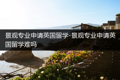 景观专业申请英国留学-景观专业申请英国留学难吗