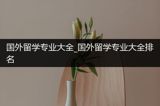 国外留学专业大全_国外留学专业大全排名