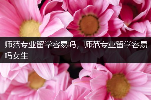 师范专业留学容易吗，师范专业留学容易吗女生