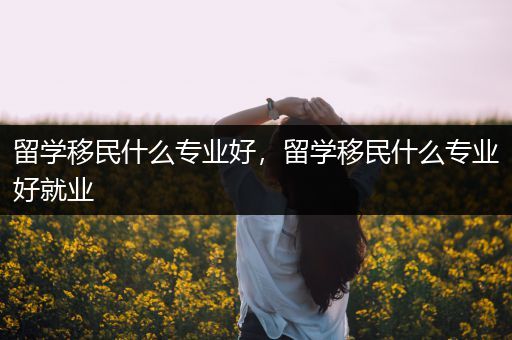 留学移民什么专业好，留学移民什么专业好就业