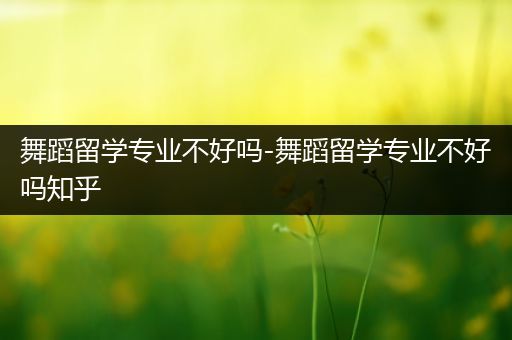 舞蹈留学专业不好吗-舞蹈留学专业不好吗知乎