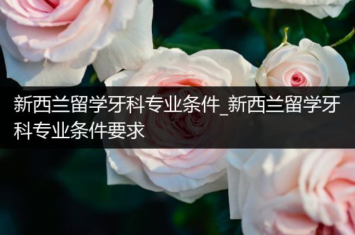 新西兰留学牙科专业条件_新西兰留学牙科专业条件要求