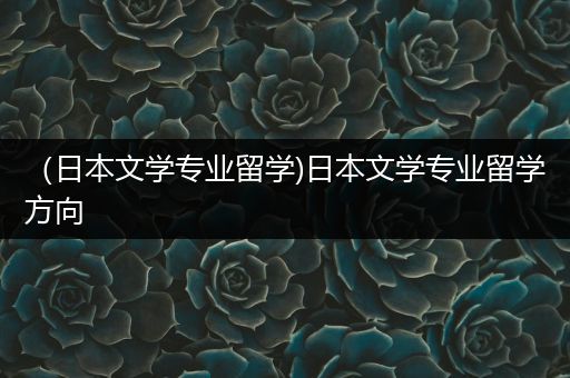 （日本文学专业留学)日本文学专业留学方向