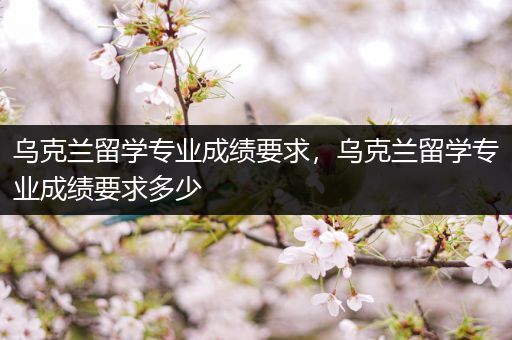 乌克兰留学专业成绩要求，乌克兰留学专业成绩要求多少