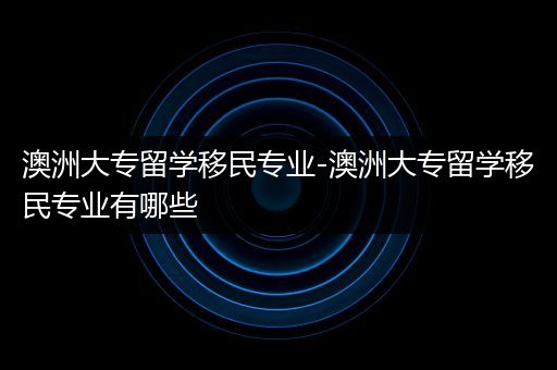 澳洲大专留学移民专业-澳洲大专留学移民专业有哪些