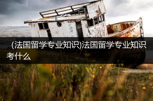 （法国留学专业知识)法国留学专业知识考什么