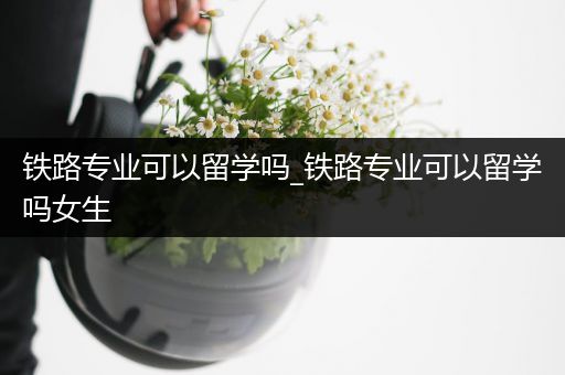 铁路专业可以留学吗_铁路专业可以留学吗女生