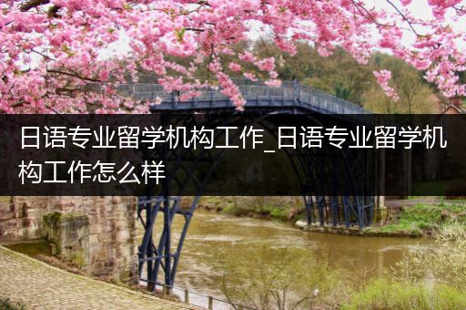 日语专业留学机构工作_日语专业留学机构工作怎么样