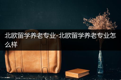 北欧留学养老专业-北欧留学养老专业怎么样