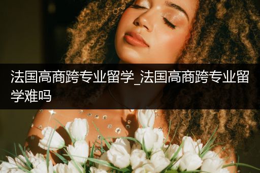 法国高商跨专业留学_法国高商跨专业留学难吗