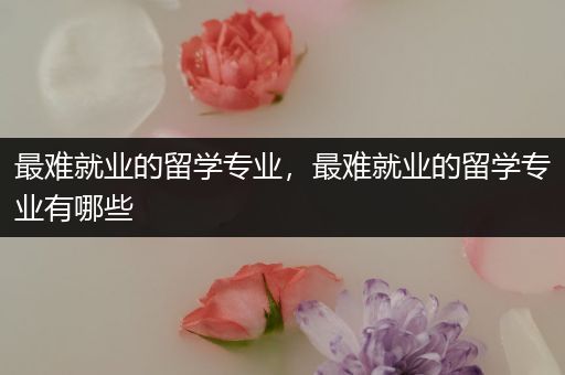 最难就业的留学专业，最难就业的留学专业有哪些