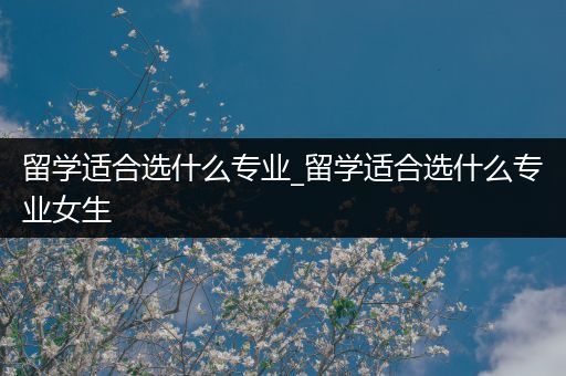 留学适合选什么专业_留学适合选什么专业女生