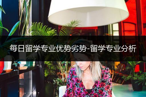 每日留学专业优势劣势-留学专业分析