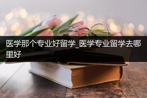 医学那个专业好留学_医学专业留学去哪里好