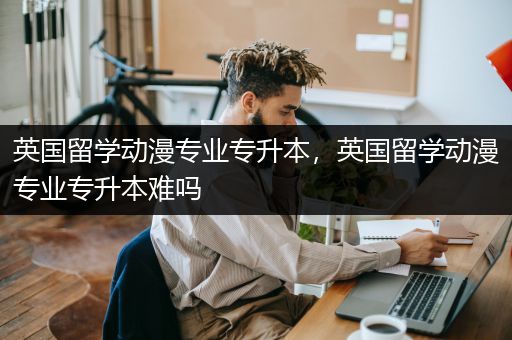 英国留学动漫专业专升本，英国留学动漫专业专升本难吗