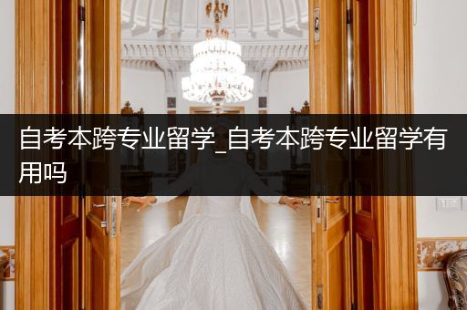自考本跨专业留学_自考本跨专业留学有用吗