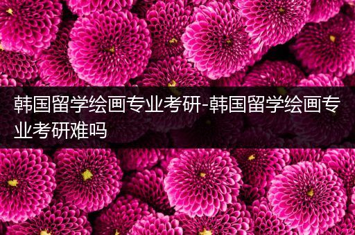 韩国留学绘画专业考研-韩国留学绘画专业考研难吗