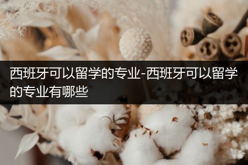 西班牙可以留学的专业-西班牙可以留学的专业有哪些