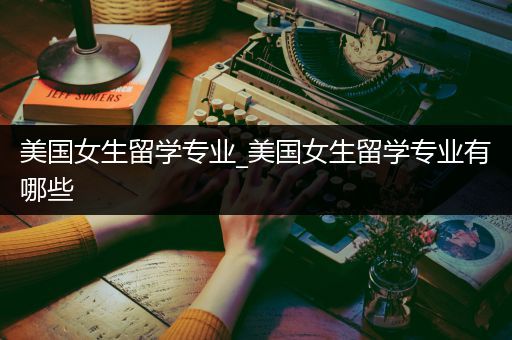 美国女生留学专业_美国女生留学专业有哪些
