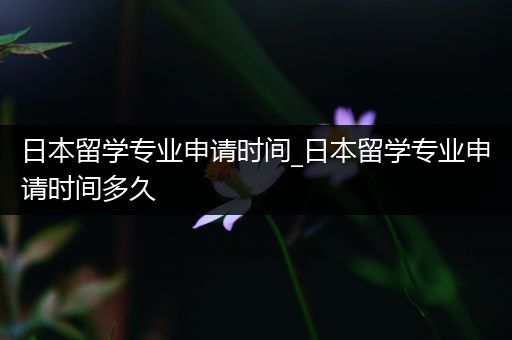 日本留学专业申请时间_日本留学专业申请时间多久