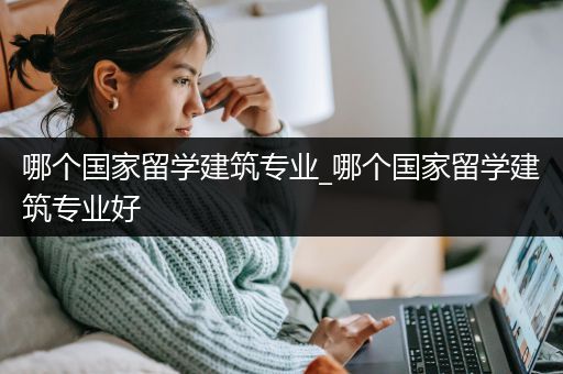 哪个国家留学建筑专业_哪个国家留学建筑专业好