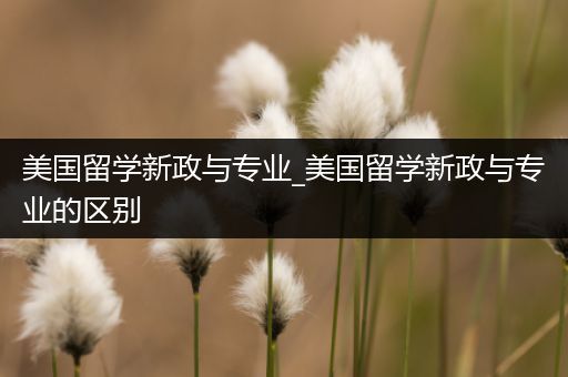美国留学新政与专业_美国留学新政与专业的区别
