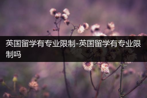 英国留学有专业限制-英国留学有专业限制吗