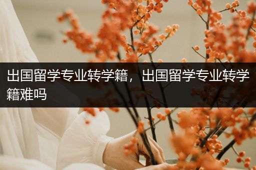 出国留学专业转学籍，出国留学专业转学籍难吗