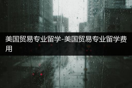 美国贸易专业留学-美国贸易专业留学费用