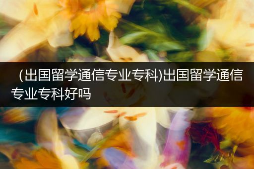 （出国留学通信专业专科)出国留学通信专业专科好吗