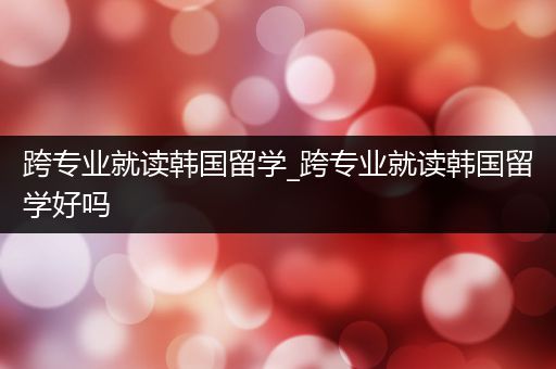 跨专业就读韩国留学_跨专业就读韩国留学好吗