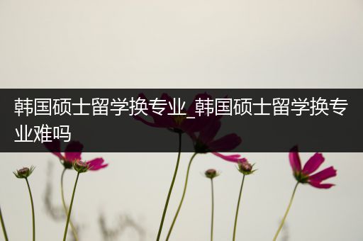 韩国硕士留学换专业_韩国硕士留学换专业难吗
