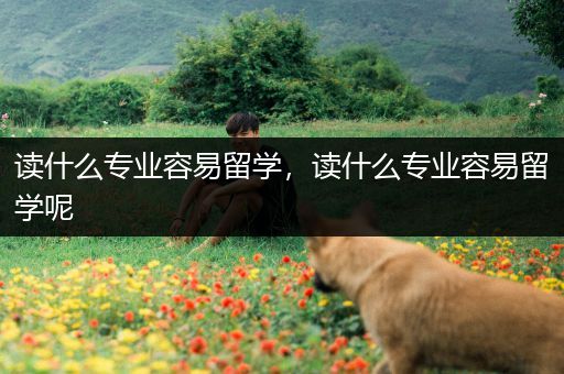 读什么专业容易留学，读什么专业容易留学呢