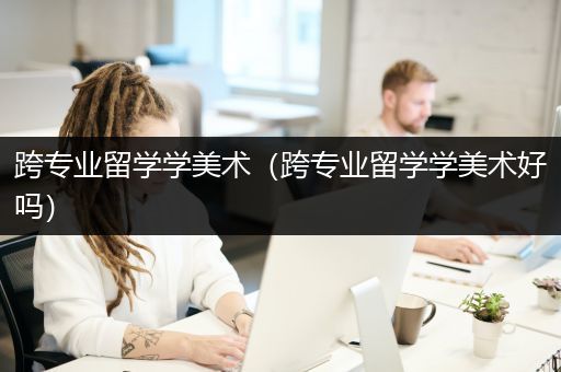 跨专业留学学美术（跨专业留学学美术好吗）