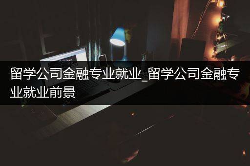 留学公司金融专业就业_留学公司金融专业就业前景