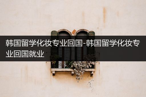 韩国留学化妆专业回国-韩国留学化妆专业回国就业