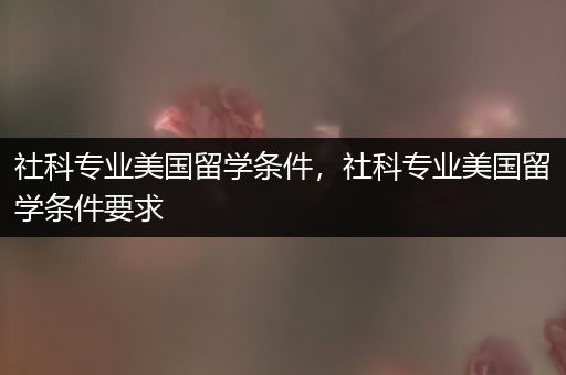社科专业美国留学条件，社科专业美国留学条件要求