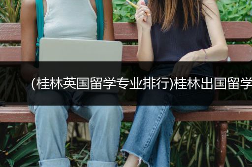 （桂林英国留学专业排行)桂林出国留学