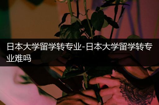 日本大学留学转专业-日本大学留学转专业难吗