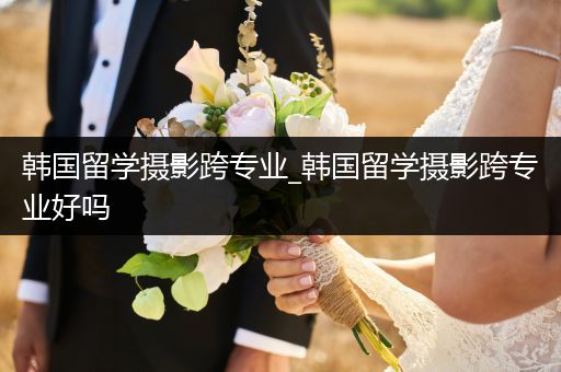 韩国留学摄影跨专业_韩国留学摄影跨专业好吗