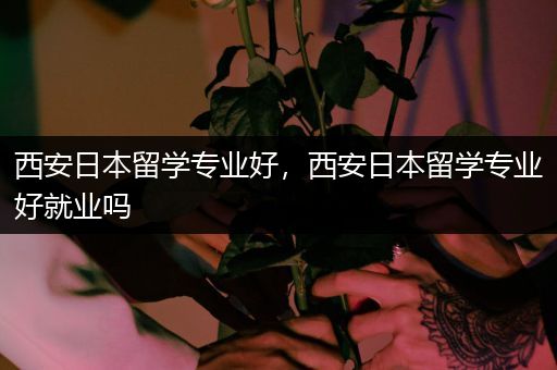 西安日本留学专业好，西安日本留学专业好就业吗