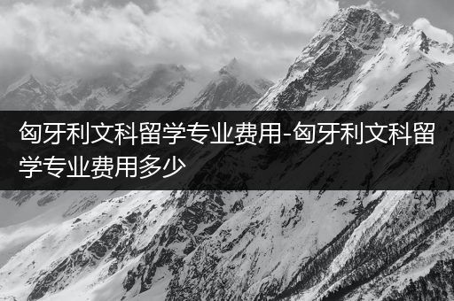 匈牙利文科留学专业费用-匈牙利文科留学专业费用多少