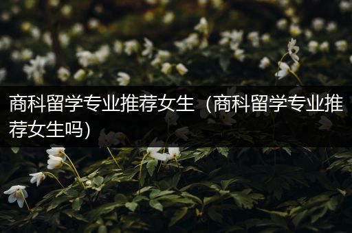 商科留学专业推荐女生（商科留学专业推荐女生吗）
