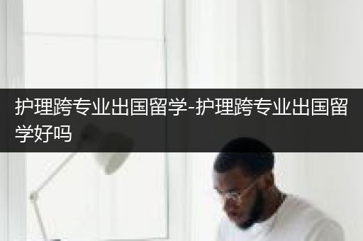 护理跨专业出国留学-护理跨专业出国留学好吗